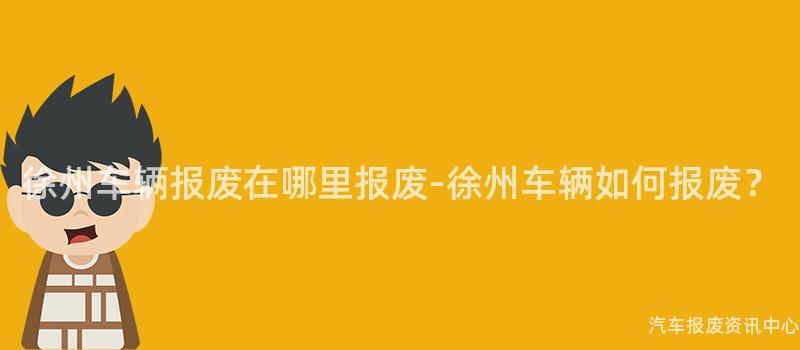 徐州车辆报废在哪里报废-徐州车辆如何报废？