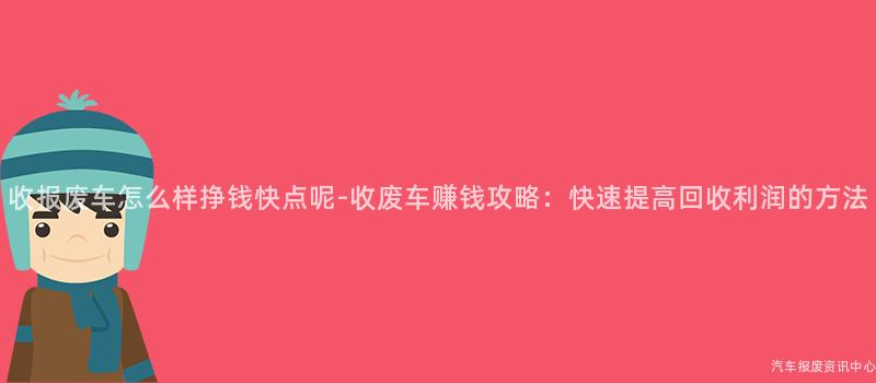 收报废车怎么样挣钱快点呢-收废车赚钱攻略：快速提高回收利润的方法