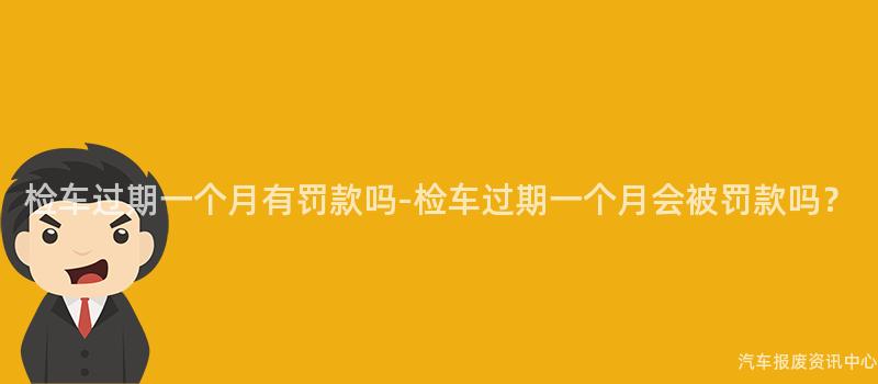 检车过期一个月有罚款吗-检车过期一个月会被罚款吗？