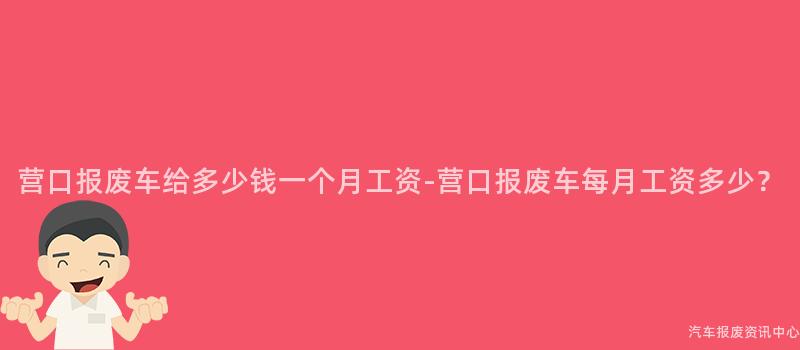 营口报废车给多少钱一个月工资-营口报废车每月工资多少？