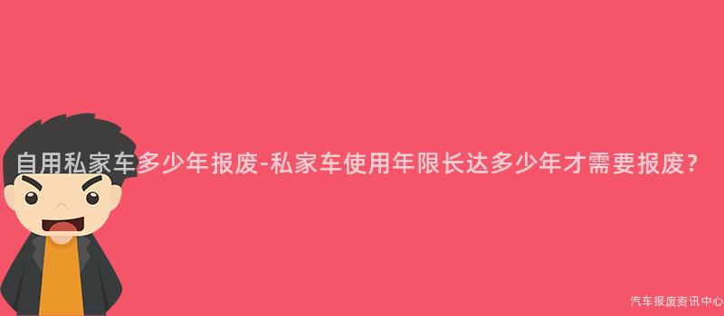 自用私家车多少年报废-私家车使用年限长达多少年才需要报废？