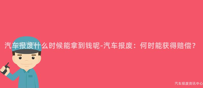 汽车报废什么时候能拿到钱呢-汽车报废：何时能获得赔偿？