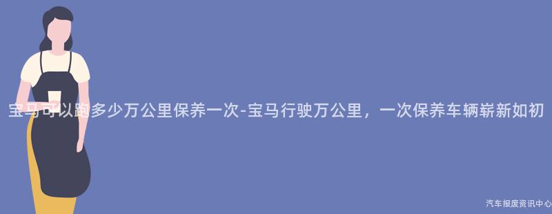 宝马可以跑多少万公里保养一次-宝马行驶万公里，一次保养车辆崭新如初