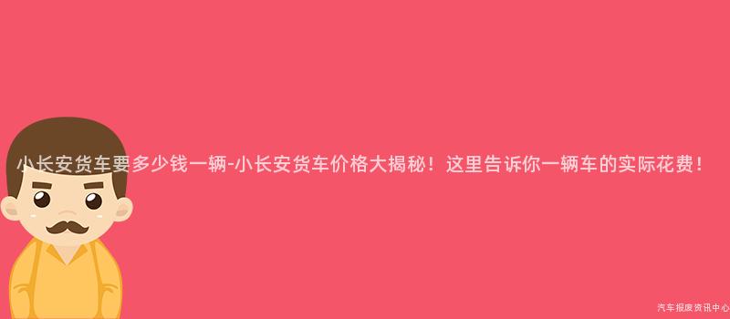 小长安货车要多少钱一辆-小长安货车价格大揭秘！这里告诉你一辆车的实际花费！