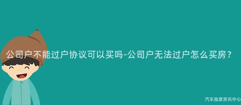 公司户不能过户协议可以买吗-公司户无法过户怎么买房？
