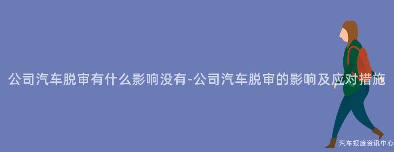 公司汽车脱审有什么影响没有-公司汽车脱审的影响及应对措施
