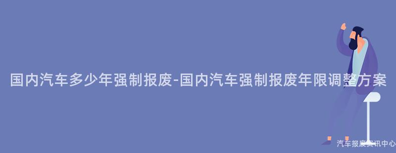 国内汽车多少年强制报废-国内汽车强制报废年限调整方案
