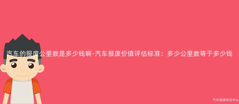 汽车的报废公里数是多少钱啊-汽车报废价值评估标准：多少公里数等于多少钱