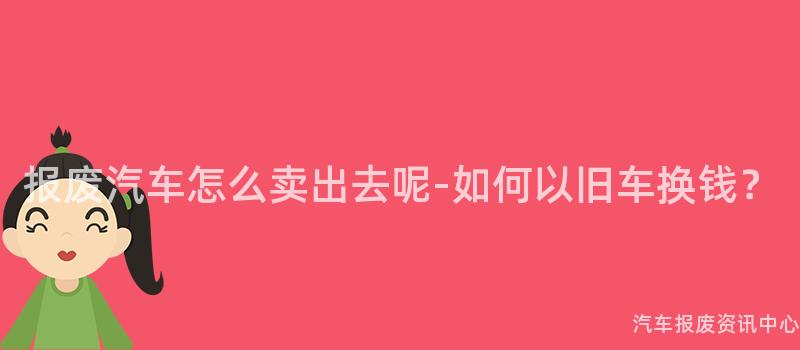 报废汽车怎么卖出去呢-如何以旧车换钱？