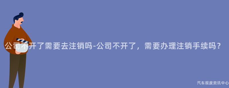 公司不开了需要去注销吗-公司不开了，需要办理注销手续吗？