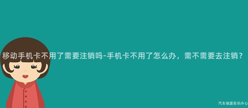 移动手机卡不用了需要注销吗-手机卡不用了怎么办，需不需要去注销？