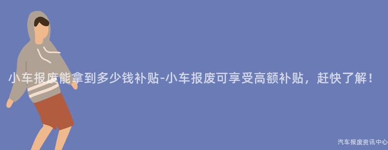 小车报废能拿到多少钱补贴-小车报废可享受高额补贴，赶快了解！