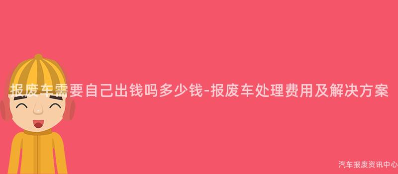 报废车需要自己出钱吗多少钱-报废车处理费用及解决方案