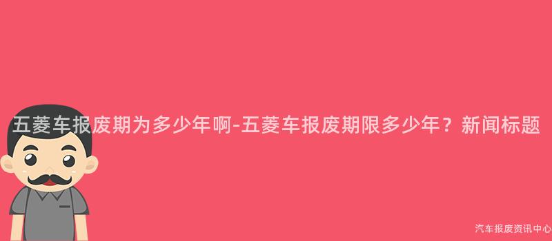 五菱车报废期为多少年啊-五菱车报废期限多少年？新闻标题