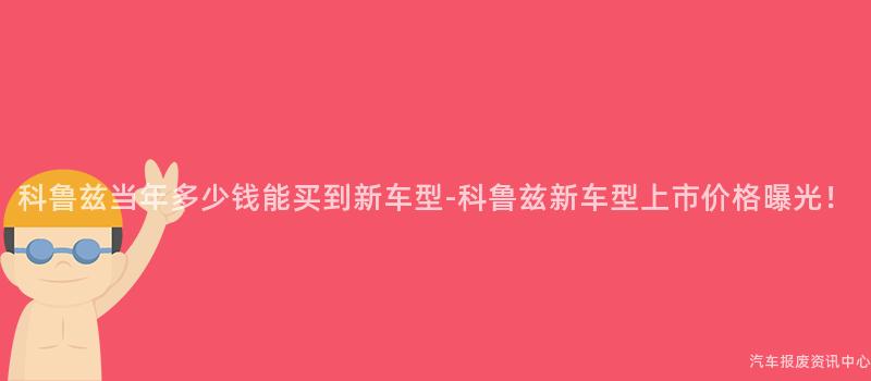 科鲁兹当年多少钱能买到新车型-科鲁兹新车型上市价格曝光！