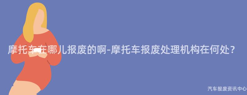 摩托车在哪儿报废的啊-摩托车报废处理机构在何处？
