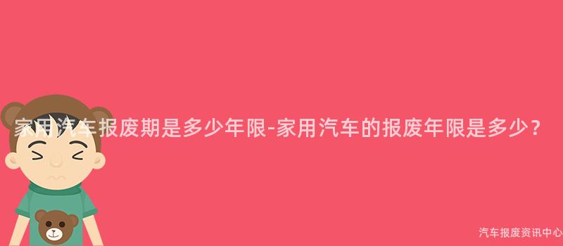 家用汽车报废期是多少年限-家用汽车的报废年限是多少？