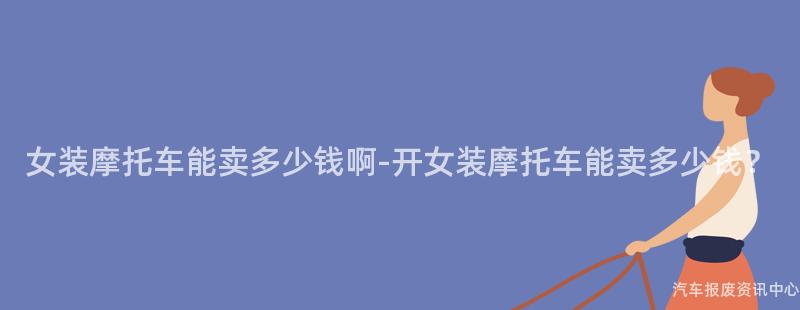 女装摩托车能卖多少钱啊-开女装摩托车能卖多少钱？