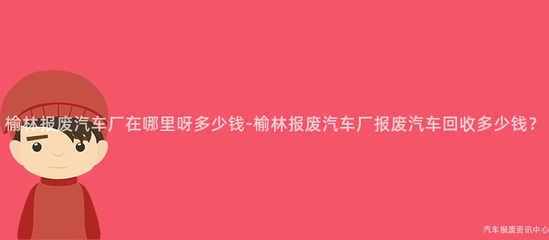 榆林报废汽车厂在哪里呀多少钱-榆林报废汽车厂报废汽车回收多少钱？