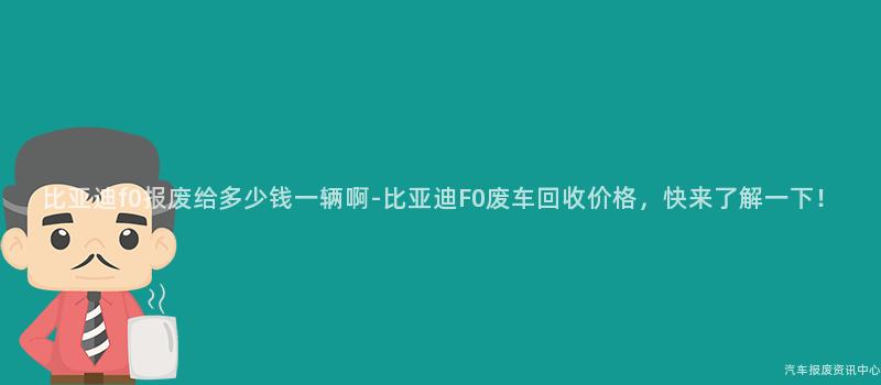 比亚迪f0报废给多少钱一辆啊-比亚迪F0废车回收价格，快来了解一下！
