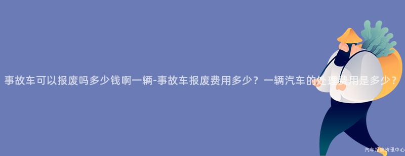 事故车可以报废吗多少钱啊一辆-事故车报废费用多少？一辆汽车的处理费用是多少？