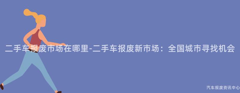 二手车报废市场在哪里-二手车报废新市场：全国城市寻找机会