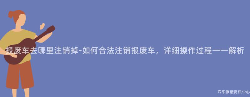 报废车去哪里注销掉-如何合法注销报废车，详细操作过程一一解析