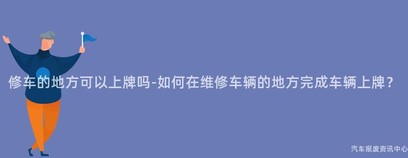 修车的地方可以上牌吗-如何在维修车辆的地方完成车辆上牌？