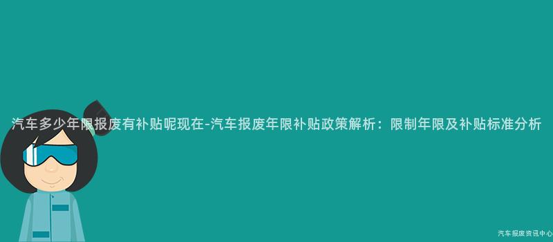 汽车多少年限报废有补贴呢现在-汽车报废年限补贴政策解析：限制年限及补贴标准分析