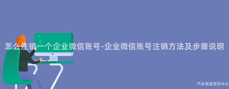 怎么注销一个企业微信账号-企业微信账号注销方法及步骤说明