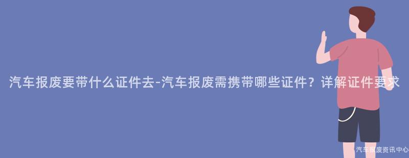 汽车报废要带什么证件去-汽车报废需携带哪些证件？详解证件要求