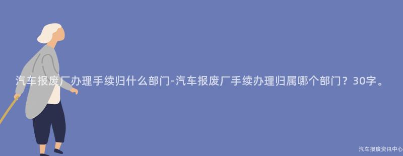 汽车报废厂办理手续归什么部门-汽车报废厂手续办理归属哪个部门？30字。
