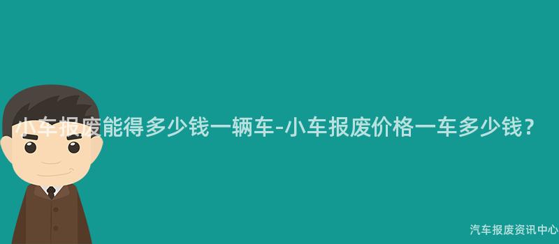 小车报废能得多少钱一辆车-小车报废价格一车多少钱？