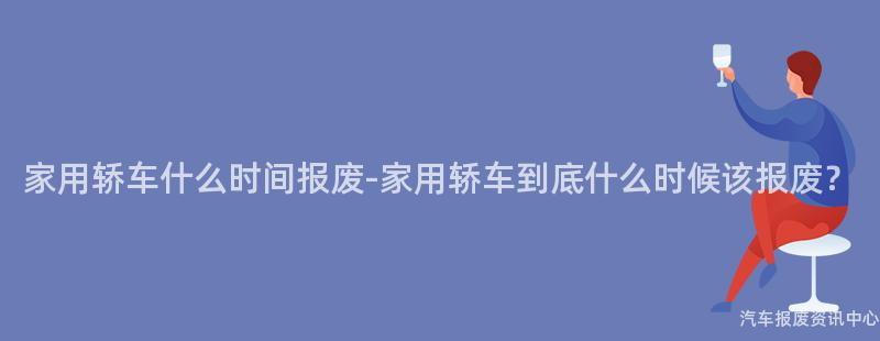 家用轿车什么时间报废-家用轿车到底什么时候该报废？