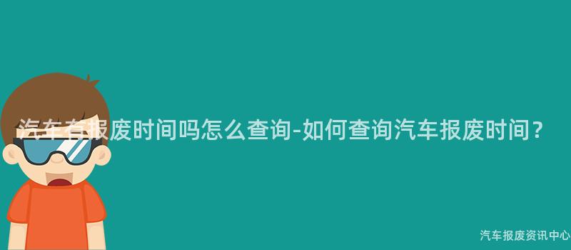 汽车有报废时间吗怎么查询-如何查询汽车报废时间？