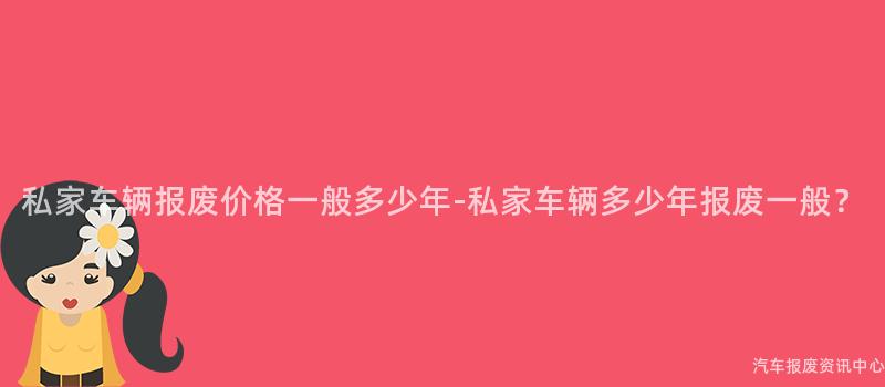 私家车辆报废价格一般多少年-私家车辆多少年报废一般？
