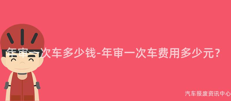 年审一次车多少钱-年审一次车费用多少元？
