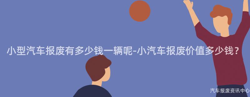 小型汽车报废有多少钱一辆呢-小汽车报废价值多少钱？