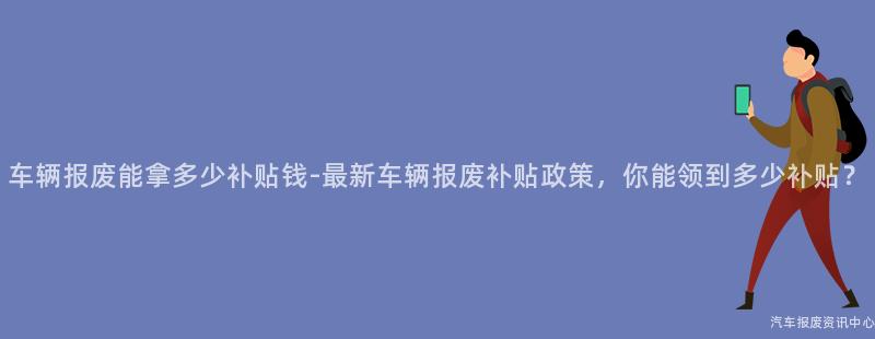 车辆报废能拿多少补贴钱-最新车辆报废补贴政策，你能领到多少补贴？