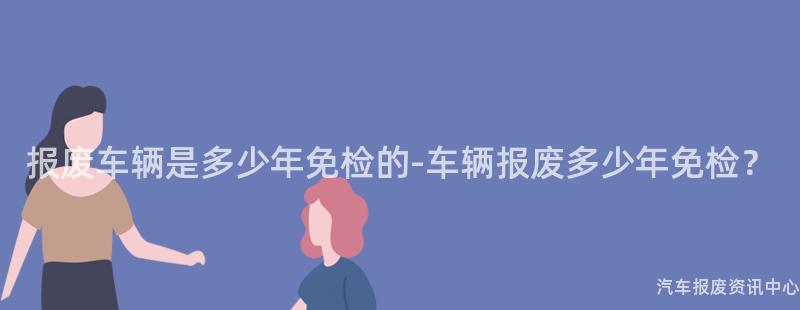 报废车辆是多少年免检的-车辆报废多少年免检？