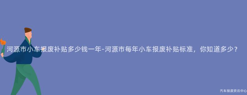 河源市小车报废补贴多少钱一年-河源市每年小车报废补贴标准，你知道多少？