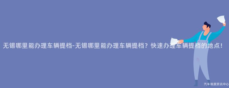 无锡哪里能办理车辆提档-无锡哪里能办理车辆提档？快速办理车辆提档的地点！