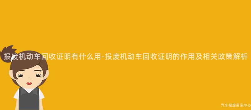报废机动车回收证明有什么用-报废机动车回收证明的作用及相关政策解析