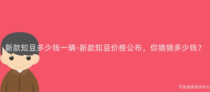 新款知豆多少钱一辆-新款知豆价格公布，你猜猜多少钱？
