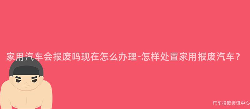 家用汽车会报废吗现在怎么办理-怎样处置家用报废汽车？