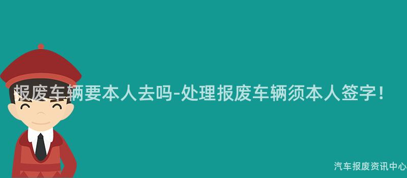报废车辆要本人去吗-处理报废车辆须本人签字！