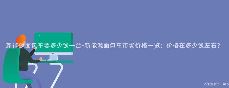 新能源面包车要多少钱一台-新能源面包车市场价格一览：价格在多少钱左右？