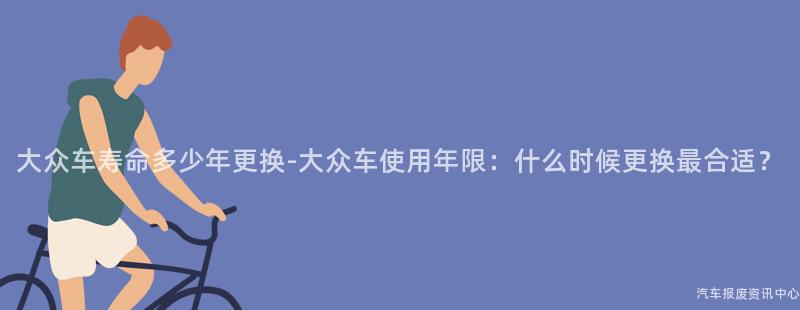 大众车寿命多少年更换-大众车使用年限：什么时候更换最合适？