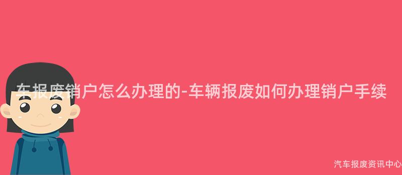 车报废销户怎么办理的-车辆报废如何办理销户手续