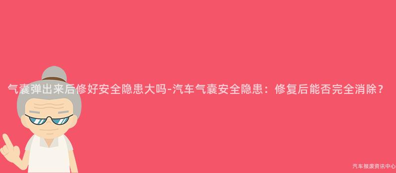 气囊弹出来后修好安全隐患大吗-汽车气囊安全隐患：修复后能否完全消除？